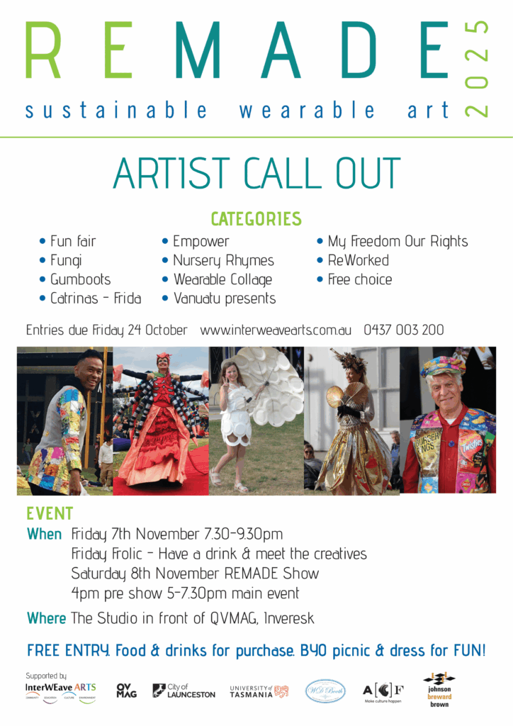 ARTIST CALL OUT Entries due Friday 24 October www.interweavearts.com.au 0437 003 200 EVENT When Friday 7th November 7.30-9.30pm Friday Frolic - Have a drink & meet the creatives Saturday 8th November REMADE Show 4pm pre show 5-7.30pm main event Where The Studio in front of QVMAG, Inveresk FREE ENTRY. Food & drinks for purchase. BYO picnic & dress for FUN! Supported by • Fun fair • Fungi • Gumboots • Catrinas - Frida • My Freedom Our Rights • ReWorked • Free choice • Empower • Nursery Rhymes • Wearable Collage • Vanuatu presents CATEGORIES